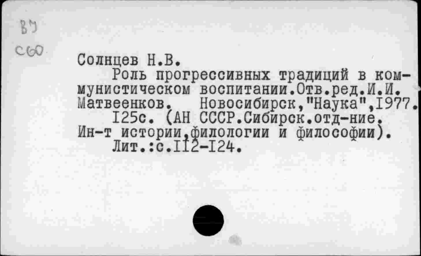 ﻿п сео
Солнцев Н.В.
Роль прогрессивных традиций в коммунистическом воспитании.Отв.ред.И.И. Матвеенков.	Новосибирск, ’’Наука” .1977
125с. (АН СССР.Сибирск.отд-ние. Ин-т истории.филологии и философии).
Лит.:с.112—124.